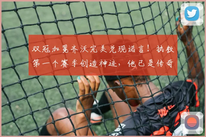 双冠加冕齐沃完美兑现诺言！执教第一个赛季创造神迹，他已是传奇