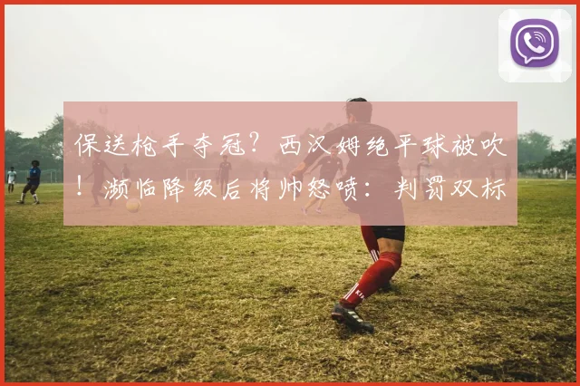 保送枪手夺冠？西汉姆绝平球被吹！濒临降级后将帅怒喷：判罚双标