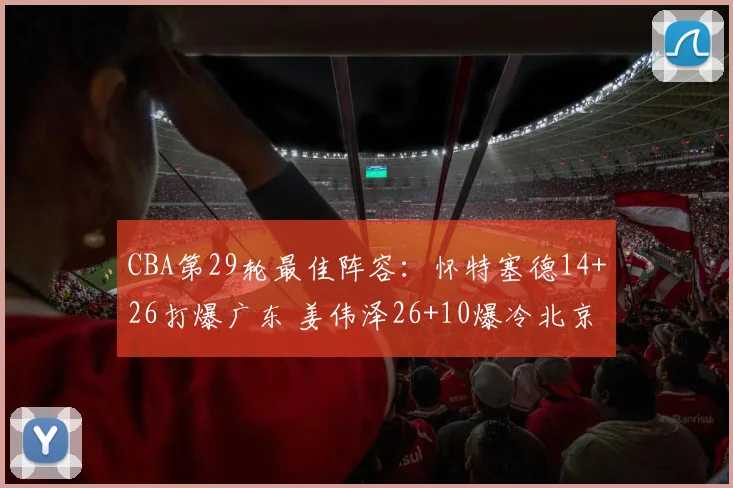 CBA第29轮最佳阵容：怀特塞德14+26打爆广东 姜伟泽26+10爆冷北京