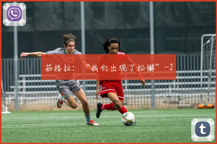 茹格拉：“我们出现了松懈”