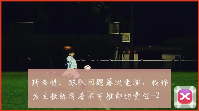 斯洛特：球队问题屡次重演，我作为主教练有着不可推卸的责任