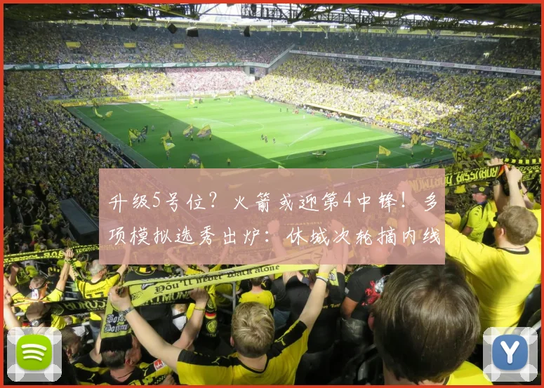 升级5号位？火箭或迎第4中锋！多项模拟选秀出炉：休城次轮摘内线