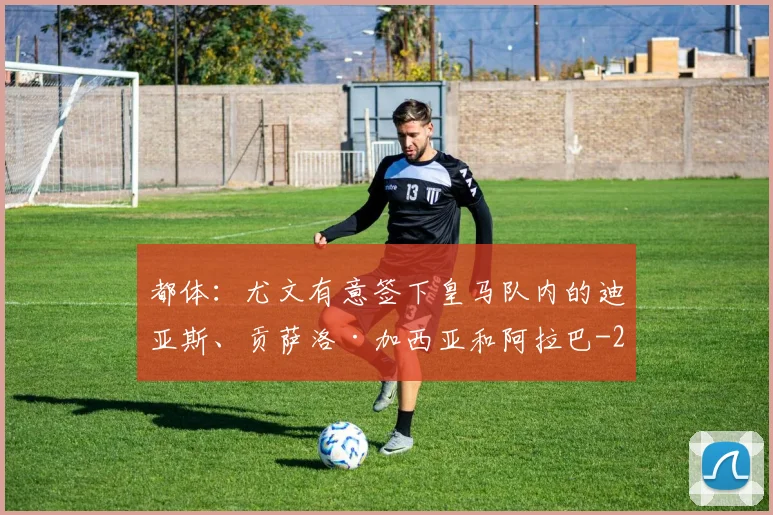都体：尤文有意签下皇马队内的迪亚斯、贡萨洛·加西亚和阿拉巴