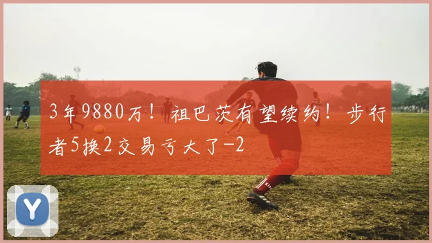 3年9880万！祖巴茨有望续约！步行者5换2交易亏大了
