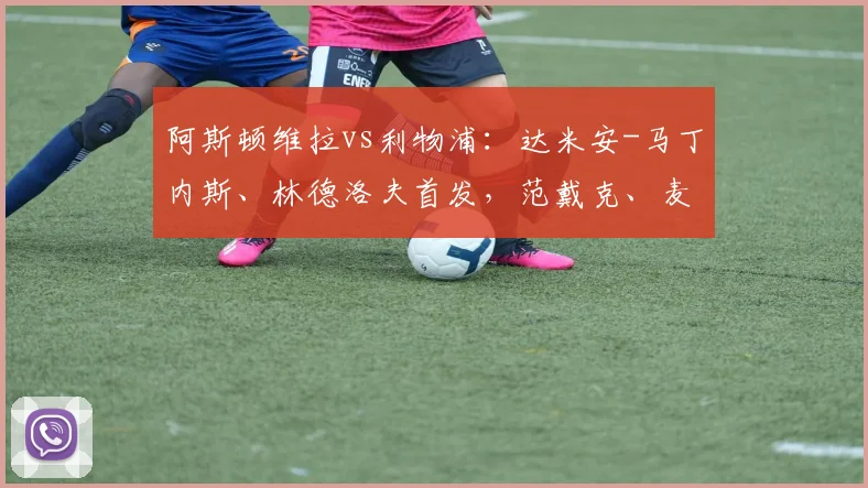 阿斯顿维拉vs利物浦：达米安-马丁内斯、林德洛夫首发，范戴克、麦卡利斯特出战