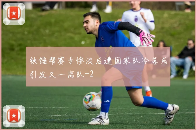 铁锤帮赛季惨淡后遭国家队冷落或引发又一离队