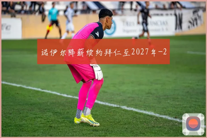 诺伊尔降薪续约拜仁至2027年