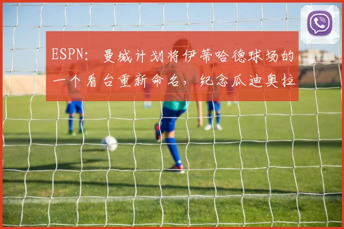 ESPN：曼城计划将伊蒂哈德球场的一个看台重新命名，纪念瓜迪奥拉