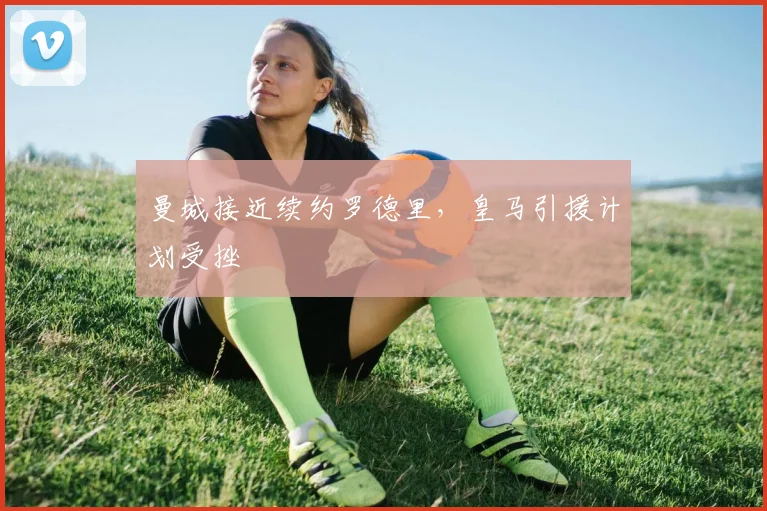 曼城接近续约罗德里，皇马引援计划受挫