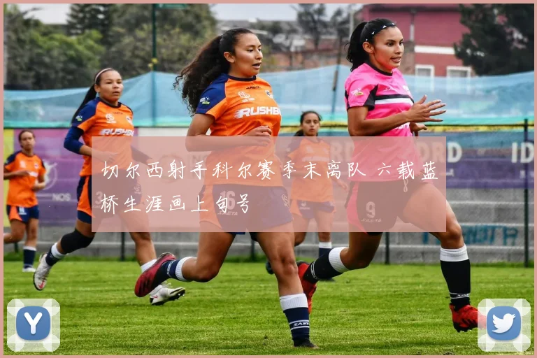 切尔西射手科尔赛季末离队 六载蓝桥生涯画上句号