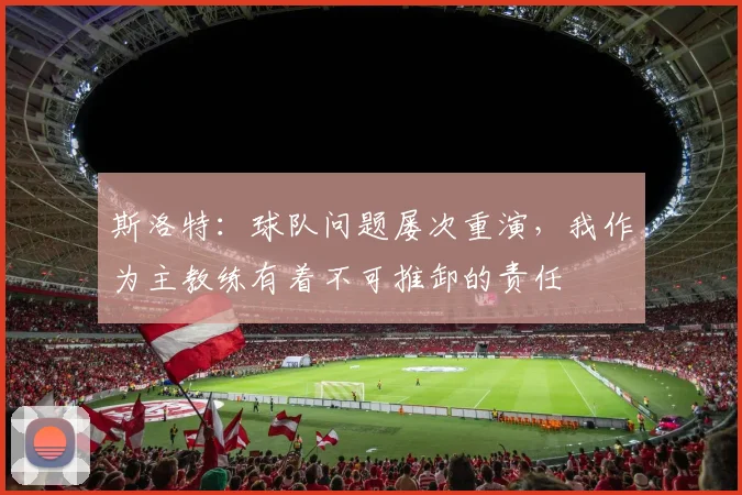 斯洛特：球队问题屡次重演，我作为主教练有着不可推卸的责任