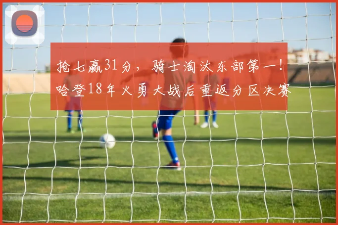 抢七赢31分，骑士淘汰东部第一！哈登18年火勇大战后重返分区决赛_1