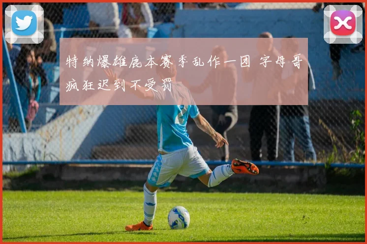 特纳爆雄鹿本赛季乱作一团 字母哥疯狂迟到不受罚