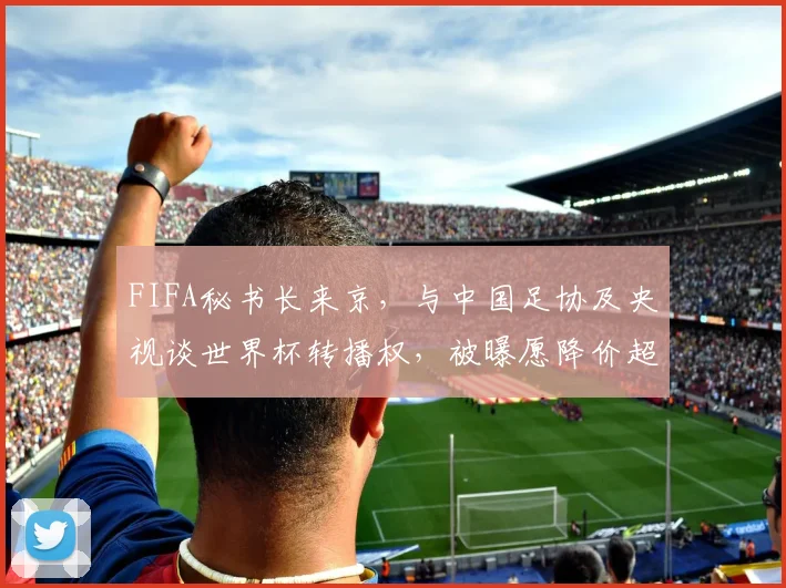 FIFA秘书长来京，与中国足协及央视谈世界杯转播权，被曝愿降价超50%