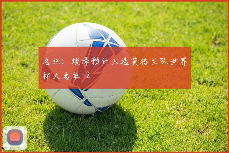 名记：埃泽预计入选英格兰队世界杯大名单
