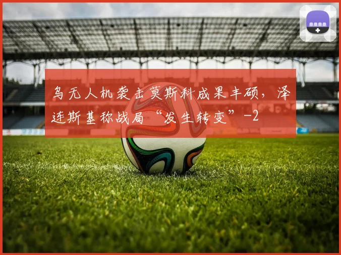 乌无人机袭击莫斯科成果丰硕，泽连斯基称战局“发生转变”
