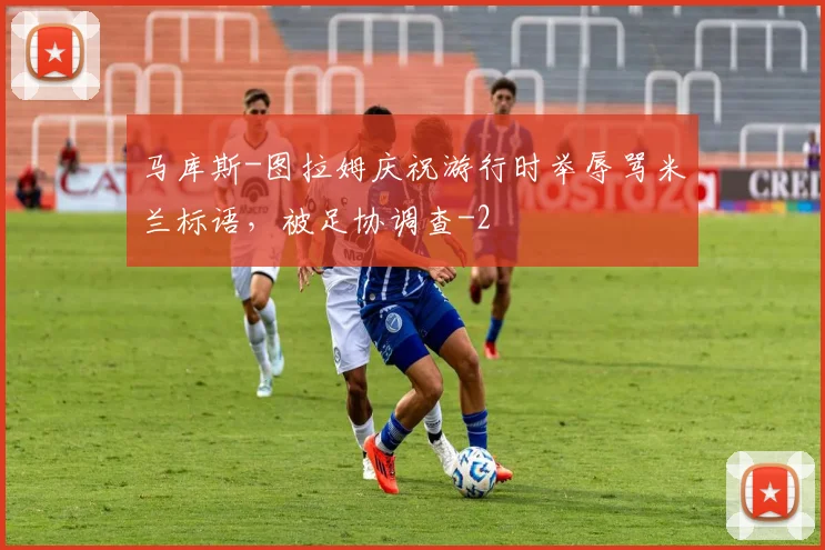 马库斯-图拉姆庆祝游行时举辱骂米兰标语，被足协调查