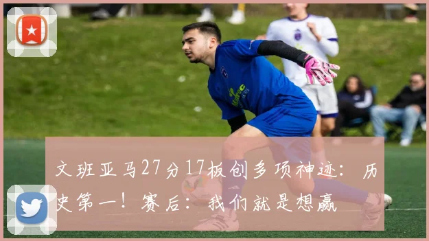 文班亚马27分17板创多项神迹：历史第一！赛后：我们就是想赢