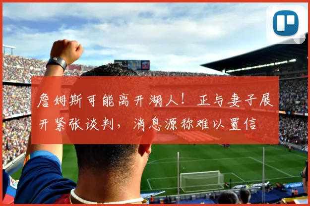 詹姆斯可能离开湖人！正与妻子展开紧张谈判，消息源称难以置信