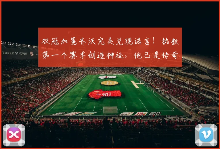 双冠加冕齐沃完美兑现诺言！执教第一个赛季创造神迹，他已是传奇