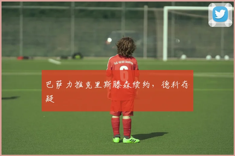 巴萨力推克里斯滕森续约，德科存疑
