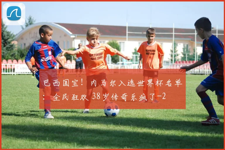 巴西国宝！内马尔入选世界杯名单：全民狂欢 38岁传奇乐疯了