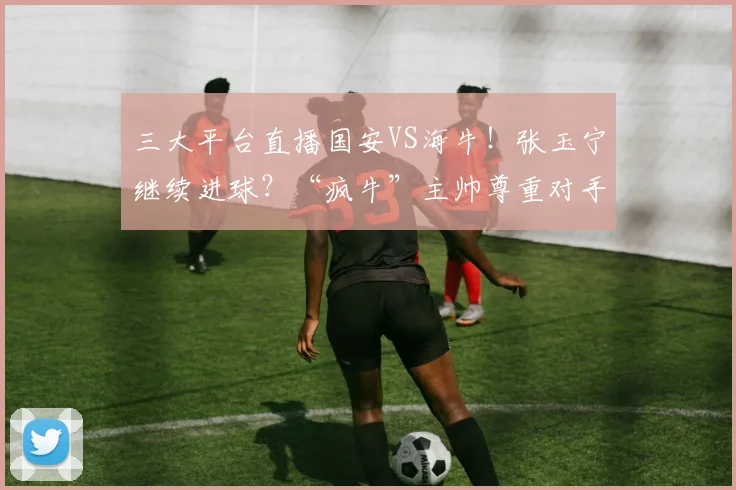 三大平台直播国安VS海牛！张玉宁继续进球？“疯牛”主帅尊重对手