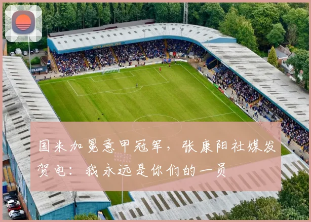国米加冕意甲冠军，张康阳社媒发贺电：我永远是你们的一员