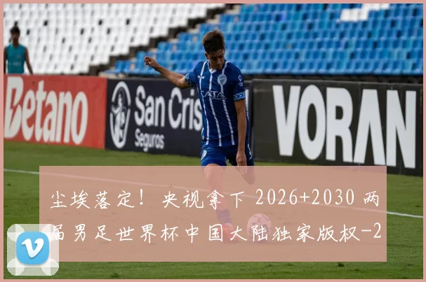 尘埃落定！央视拿下 2026+2030 两届男足世界杯中国大陆独家版权