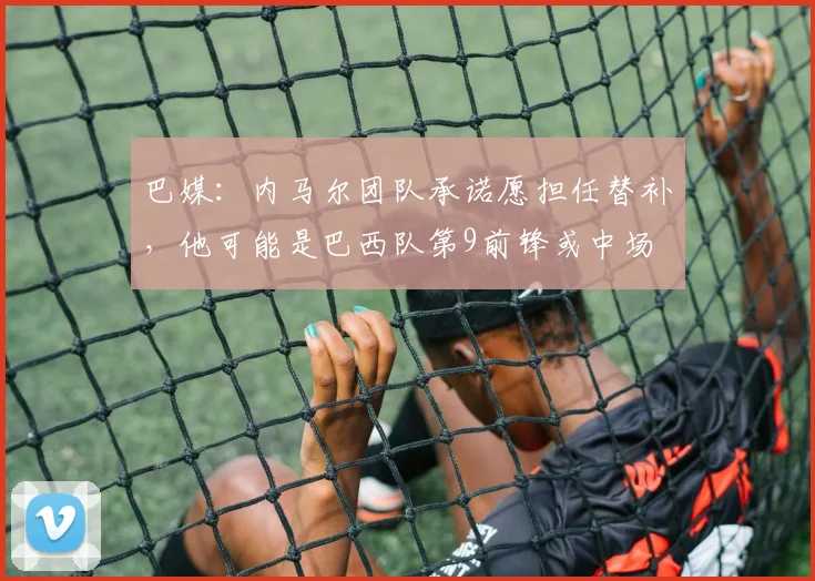 巴媒：内马尔团队承诺愿担任替补，他可能是巴西队第9前锋或中场