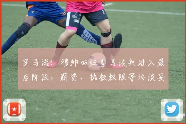 罗马诺：穆帅回归皇马谈判进入最后阶段，薪资、执教权限等均谈妥