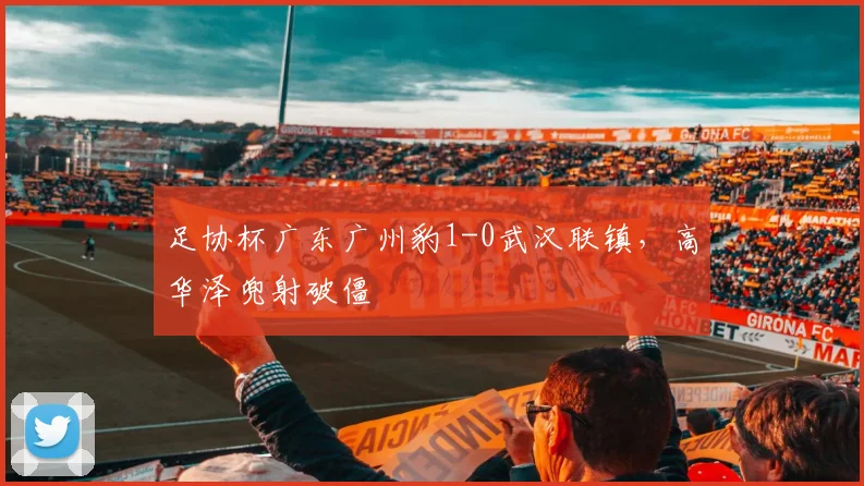 足协杯广东广州豹1-0武汉联镇，高华泽兜射破僵