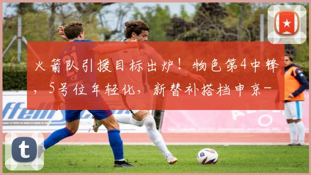 火箭队引援目标出炉！物色第4中锋，5号位年轻化，新替补搭档申京