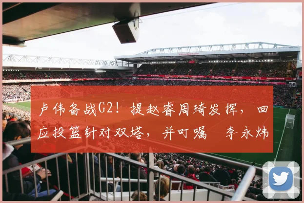 卢伟备战G2！提赵睿周琦发挥，回应投篮针对双塔，并叮嘱偰李永炜