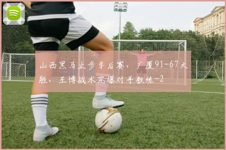 山西黑马止步季后赛，广厦91-67大胜，王博战术完爆对手教练