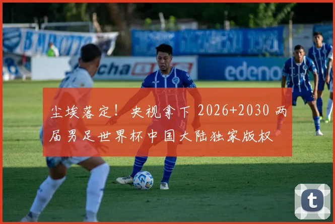 尘埃落定！央视拿下 2026+2030 两届男足世界杯中国大陆独家版权
