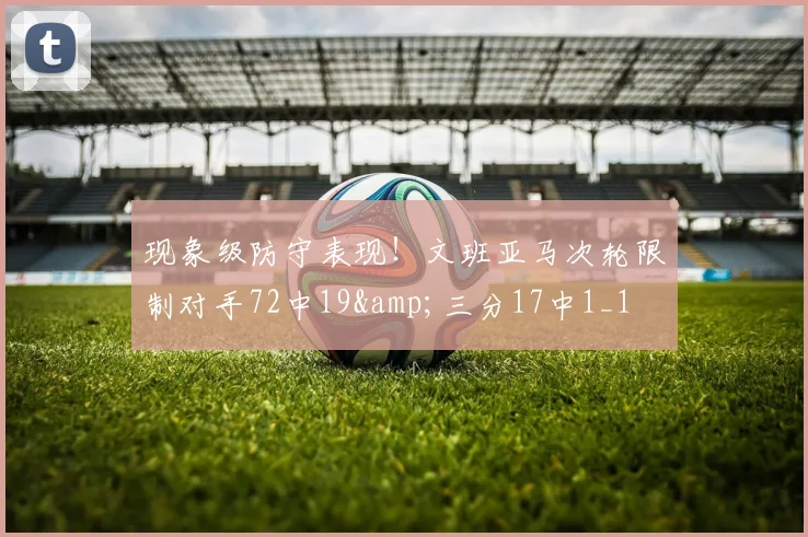 现象级防守表现！文班亚马次轮限制对手72中19&amp;三分17中1_1