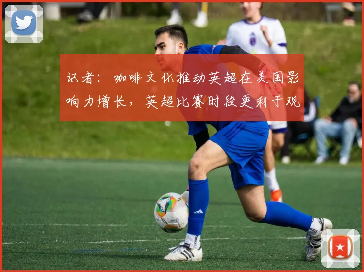 记者：咖啡文化推动英超在美国影响力增长，英超比赛时段更利于观赛