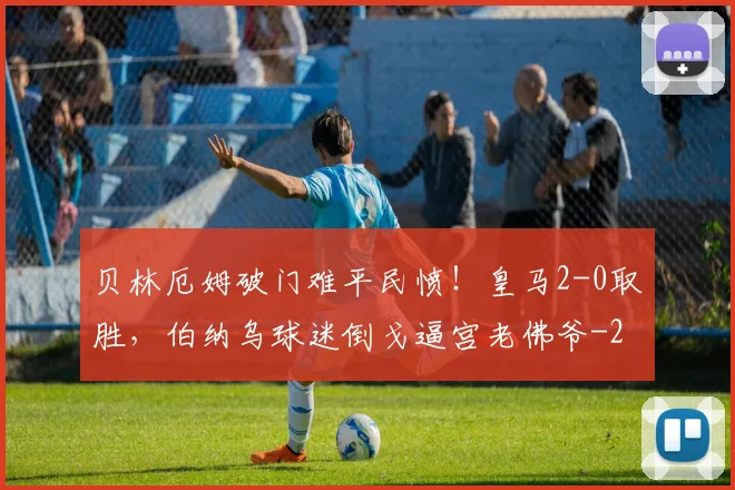 贝林厄姆破门难平民愤！皇马2-0取胜，伯纳乌球迷倒戈逼宫老佛爷