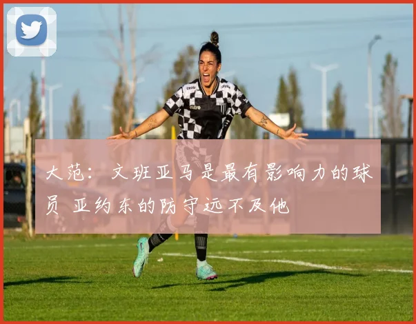 大范：文班亚马是最有影响力的球员 亚约东的防守远不及他