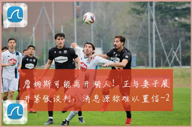 詹姆斯可能离开湖人！正与妻子展开紧张谈判，消息源称难以置信