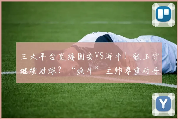 三大平台直播国安VS海牛！张玉宁继续进球？“疯牛”主帅尊重对手