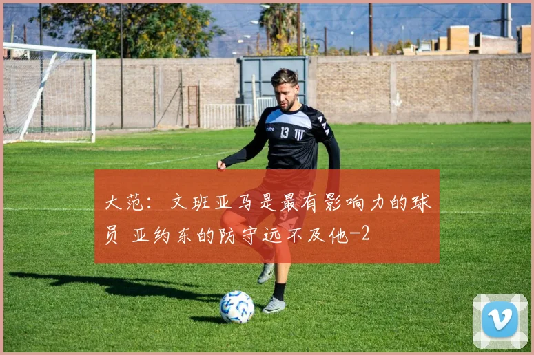 大范：文班亚马是最有影响力的球员 亚约东的防守远不及他