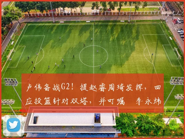 卢伟备战G2！提赵睿周琦发挥，回应投篮针对双塔，并叮嘱偰李永炜