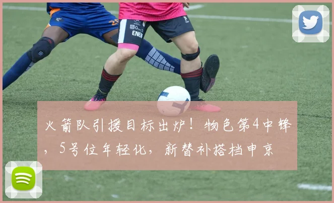 火箭队引援目标出炉！物色第4中锋，5号位年轻化，新替补搭档申京