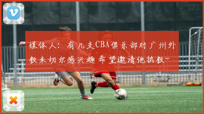 媒体人：有几支CBA俱乐部对广州外教米切尔感兴趣 希望邀请他执教
