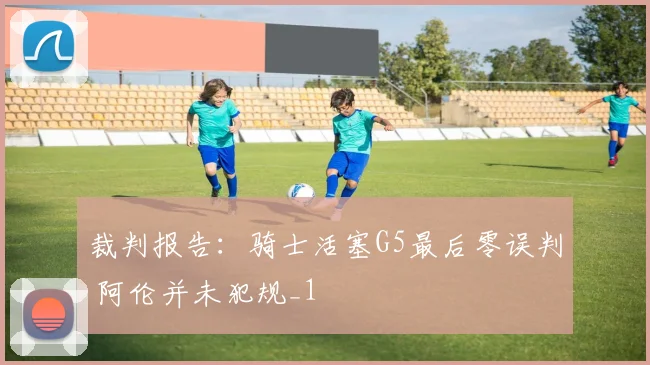 裁判报告：骑士活塞G5最后零误判 阿伦并未犯规_1