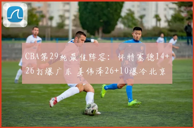 CBA第29轮最佳阵容：怀特塞德14+26打爆广东 姜伟泽26+10爆冷北京