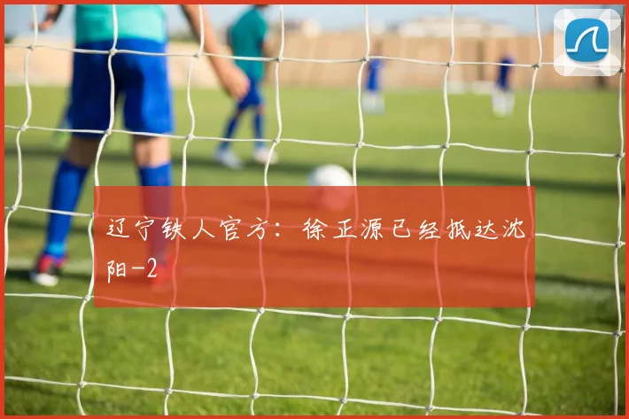 辽宁铁人官方：徐正源已经抵达沈阳