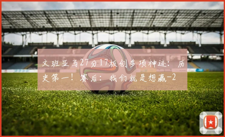 文班亚马27分17板创多项神迹：历史第一！赛后：我们就是想赢
